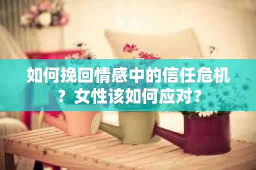如何挽回情感中的信任危机?女性该如何应对? 如何挽回情感中的信任危机?女性该如何应对?