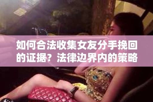如何合法收集女友分手挽回的证据？法律边界内的策略与技巧