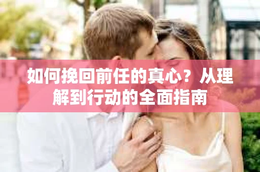 如何挽回前任的真心？从理解到行动的全面指南