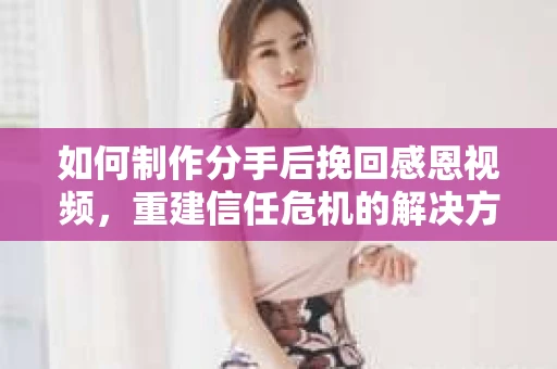 如何制作分手后挽回感恩视频，重建信任危机的解决方案