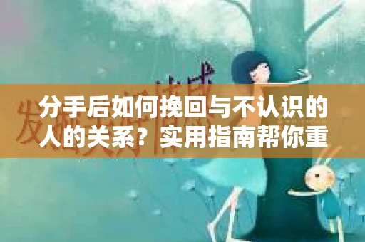 分手后如何挽回与不认识的人的关系？实用指南帮你重拾失去的联结