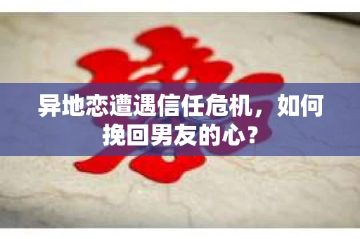 异地恋遭遇信任危机，如何挽回男友的心？