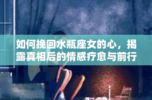如何挽回水瓶座女的心，揭露真相后的情感疗愈与前行计划