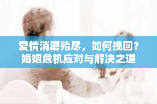 爱情消磨殆尽，如何挽回？婚姻危机应对与解决之道