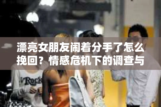 漂亮女朋友闹着分手了怎么挽回？情感危机下的调查与应对策略
