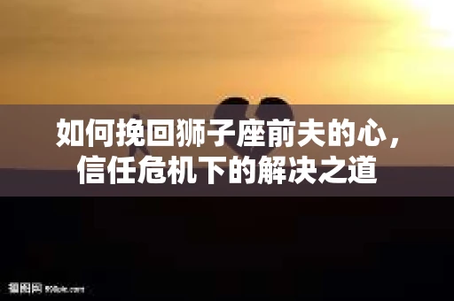 如何挽回狮子座前夫的心,信任危机下的解决之道 如何挽回狮子座前夫的心,信任危机下的解决之道