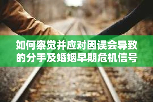 如何察觉并应对因误会导致的分手及婚姻早期危机信号？