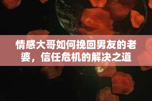 情感大哥如何挽回男友的老婆,信任危机的解决之道 情感大哥如何挽回男友的老婆,信任危机的解决之道