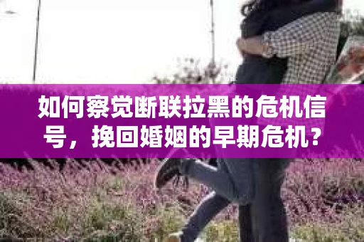 如何察觉断联拉黑的危机信号,挽回婚姻的早期危机? 如何察觉断联拉黑的危机信号,挽回婚姻的早期危机?