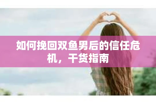如何挽回双鱼男后的信任危机，干货指南