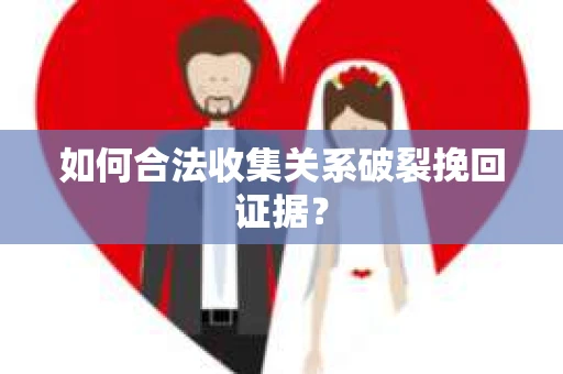 如何合法收集关系破裂挽回证据？