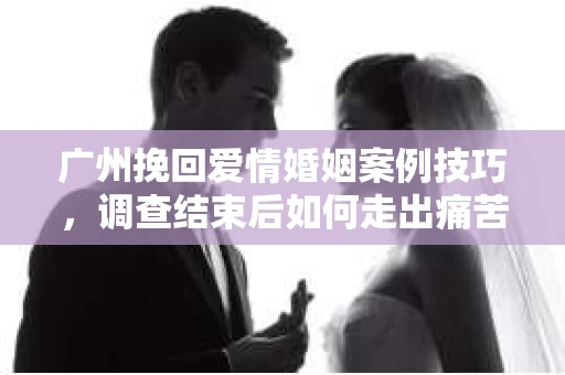 广州挽回爱情婚姻案例技巧，调查结束后如何走出痛苦并做出明智决策？