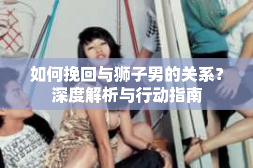 如何挽回与狮子男的关系？深度解析与行动指南