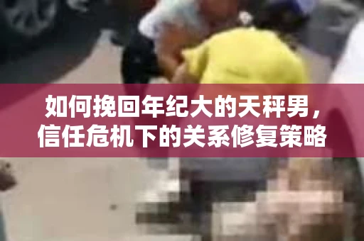 如何挽回年纪大的天秤男，信任危机下的关系修复策略