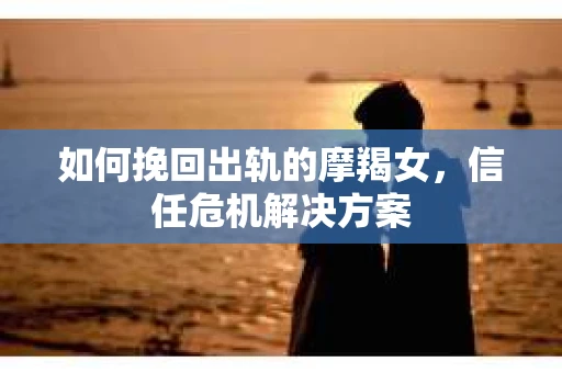 如何挽回出轨的摩羯女，信任危机解决方案