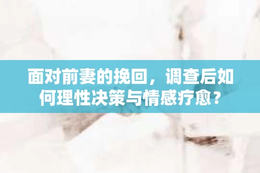 面对前妻的挽回，调查后如何理性决策与情感疗愈？