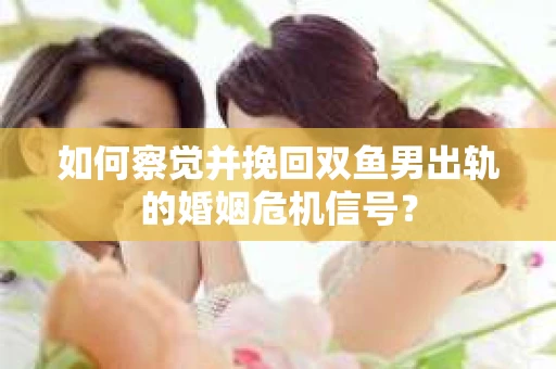 如何察觉并挽回双鱼男出轨的婚姻危机信号？
