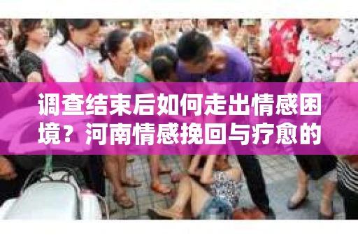 调查结束后如何走出情感困境？河南情感挽回与疗愈的实用方法