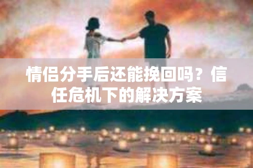 情侣分手后还能挽回吗？信任危机下的解决方案
