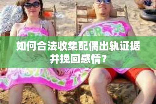 如何合法收集配偶出轨证据并挽回感情？