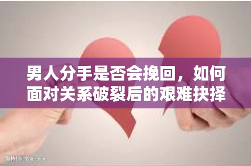男人分手是否会挽回，如何面对关系破裂后的艰难抉择？
