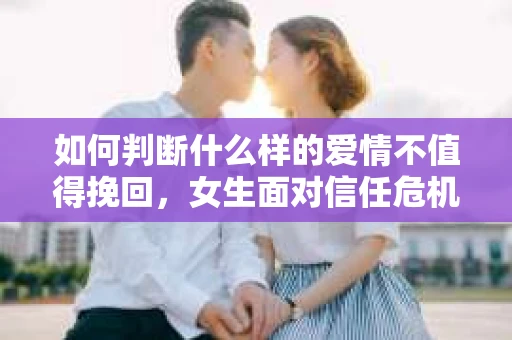 如何判断什么样的爱情不值得挽回,女生面对信任危机怎么办? 如何判断什么样的爱情不值得挽回,女生面对信任危机怎么办?