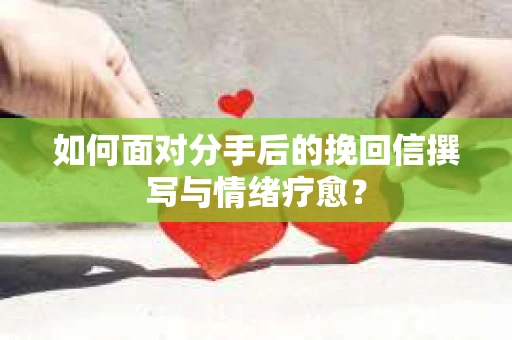 如何面对分手后的挽回信撰写与情绪疗愈？