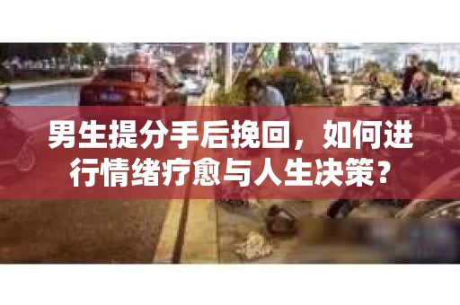 男生提分手后挽回，如何进行情绪疗愈与人生决策？