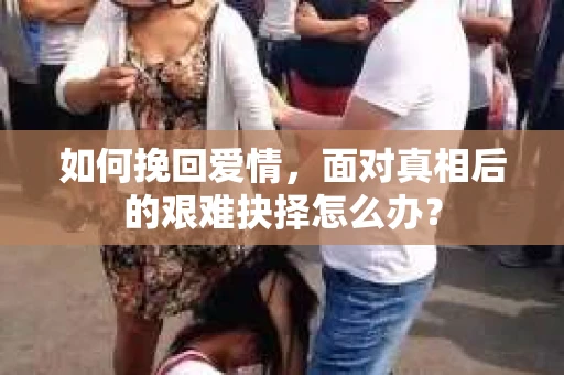 如何挽回爱情,面对真相后的艰难抉择怎么办? 如何挽回爱情,面对真相后的艰难抉择怎么办?