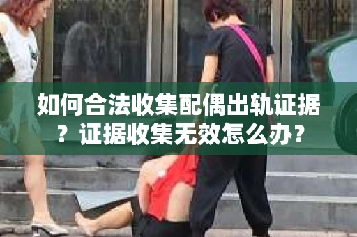 如何合法收集配偶出轨证据？证据收集无效怎么办？