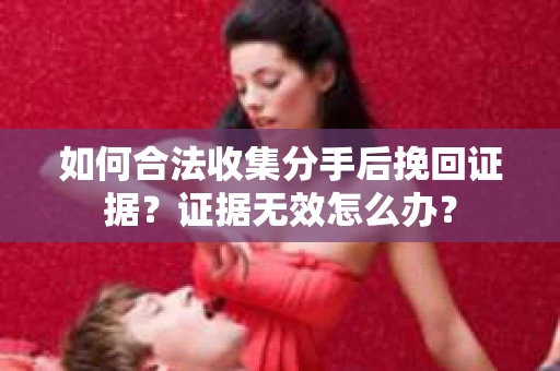 如何合法收集分手后挽回证据？证据无效怎么办？