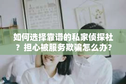 如何选择靠谱的私家侦探社？担心被服务欺骗怎么办？