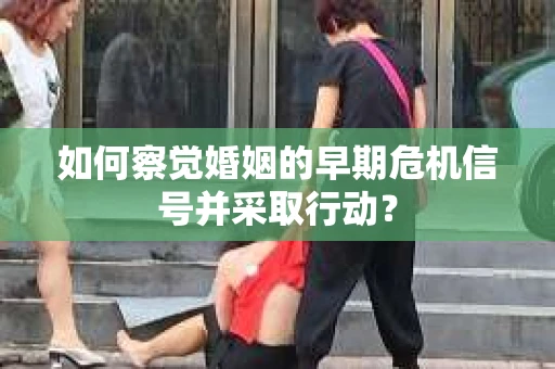 如何察觉婚姻的早期危机信号并采取行动？