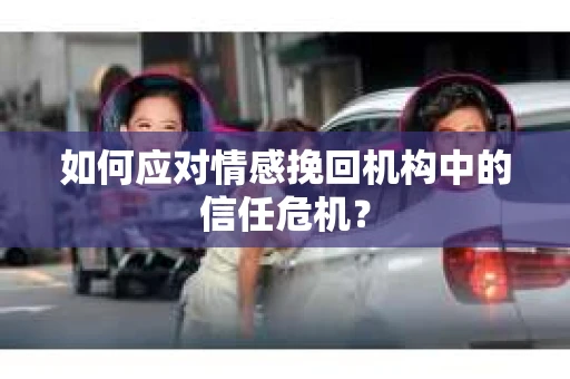如何应对情感挽回机构中的信任危机？