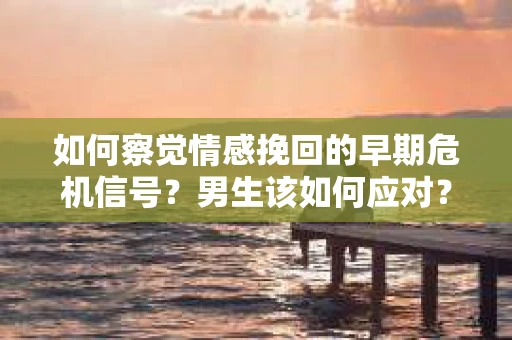 如何察觉情感挽回的早期危机信号？男生该如何应对？