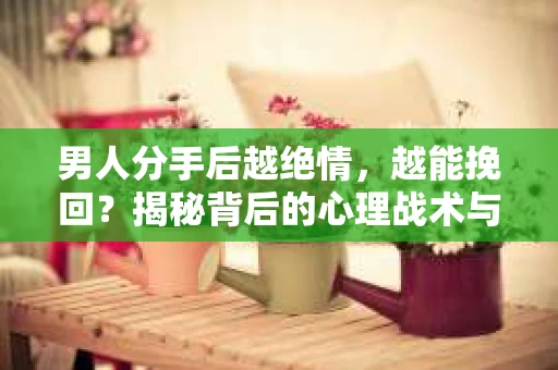 男人分手后越绝情，越能挽回？揭秘背后的心理战术与实际操作