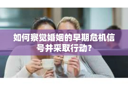 如何察觉婚姻的早期危机信号并采取行动？