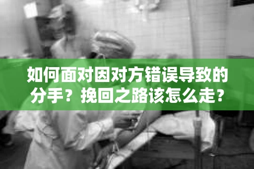 如何面对因对方错误导致的分手？挽回之路该怎么走？