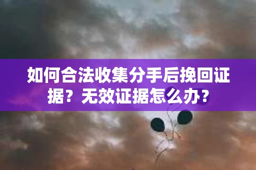 如何合法收集分手后挽回证据？无效证据怎么办？