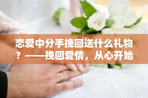 恋爱中分手挽回送什么礼物？——挽回爱情，从心开始