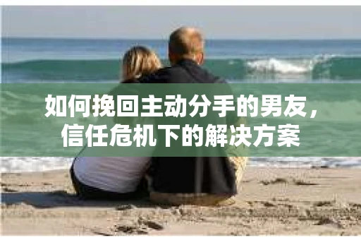 如何挽回主动分手的男友，信任危机下的解决方案