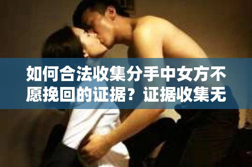 如何合法收集分手中女方不愿挽回的证据？证据收集无效怎么办？