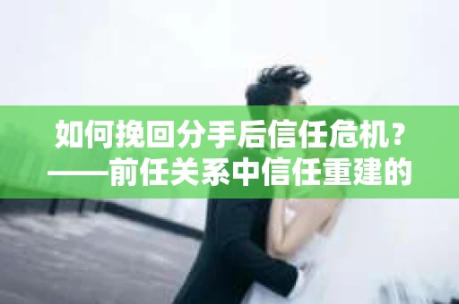 如何挽回分手后信任危机？——前任关系中信任重建的实用指南