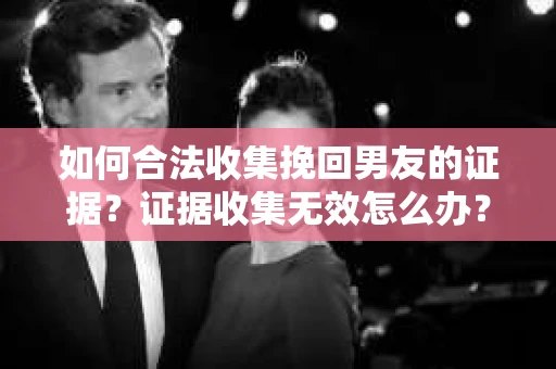 如何合法收集挽回男友的证据？证据收集无效怎么办？