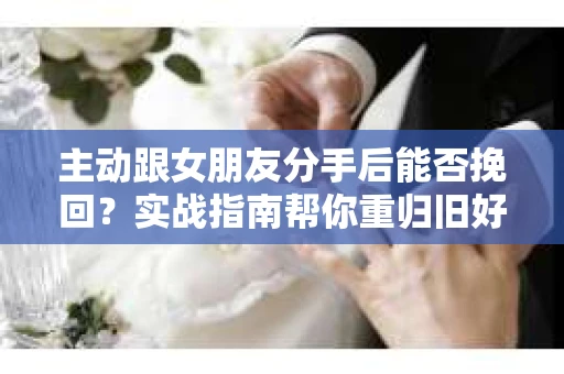 主动跟女朋友分手后能否挽回？实战指南帮你重归旧好