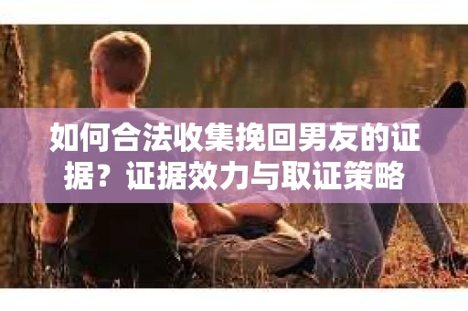 如何合法收集挽回男友的证据？证据效力与取证策略