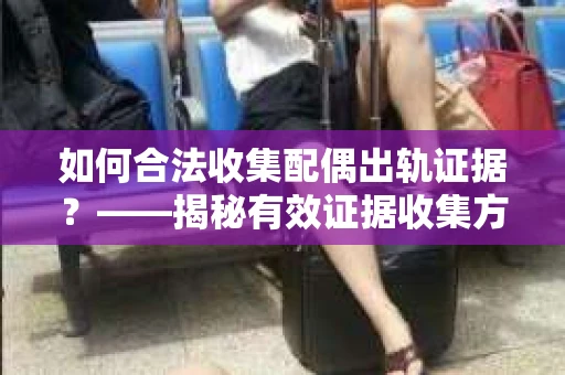 如何合法收集配偶出轨证据？——揭秘有效证据收集方案