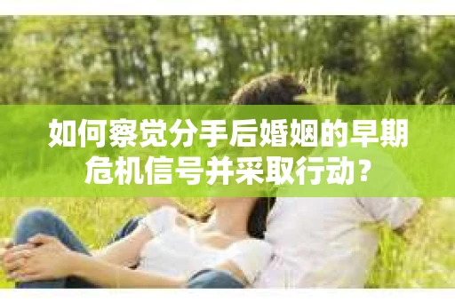 如何察觉分手后婚姻的早期危机信号并采取行动？