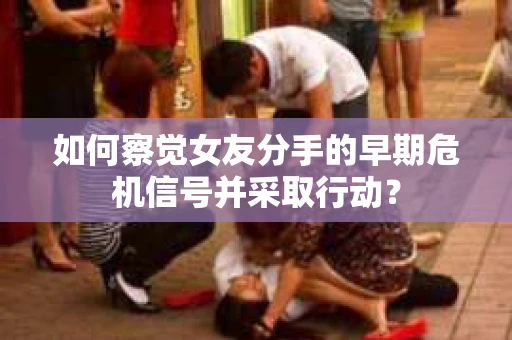 如何察觉女友分手的早期危机信号并采取行动？