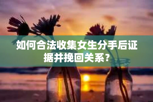 如何合法收集女生分手后证据并挽回关系？